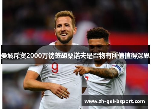 曼城斥资2000万镑签胡桑诺夫是否物有所值值得深思 曼城斥资2000万镑签胡桑诺夫是否物有所值值得深思