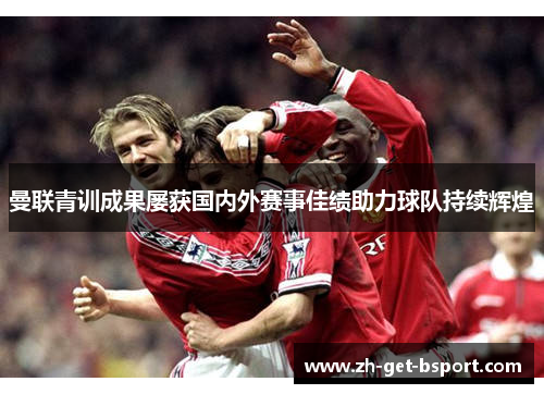 曼联青训成果屡获国内外赛事佳绩助力球队持续辉煌 曼联青训成果屡获国内外赛事佳绩助力球队持续辉煌