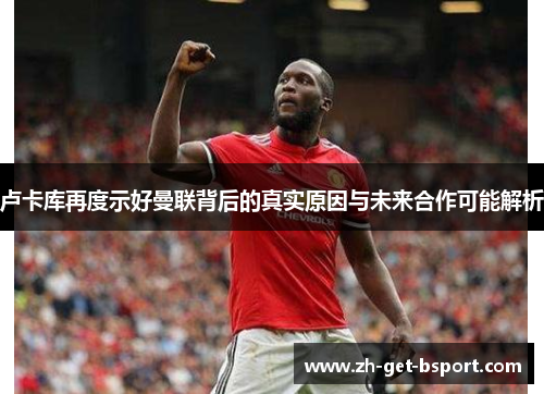 卢卡库再度示好曼联背后的真实原因与未来合作可能解析 卢卡库再度示好曼联背后的真实原因与未来合作可能解析