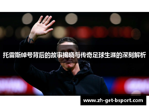 托雷斯绰号背后的故事揭晓与传奇足球生涯的深刻解析