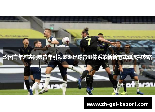 埃因青年对决阿贾青年引领欧洲足球青训体系革新新范式潮流探索路