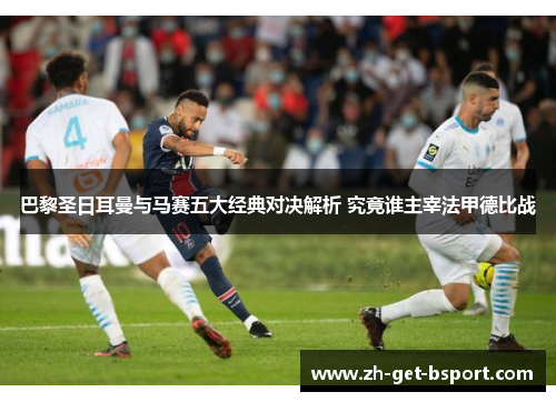 巴黎圣日耳曼与马赛五大经典对决解析 究竟谁主宰法甲德比战