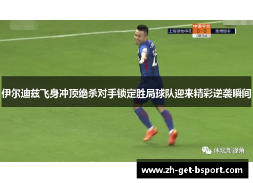 伊尔迪兹飞身冲顶绝杀对手锁定胜局球队迎来精彩逆袭瞬间 伊尔迪兹飞身冲顶绝杀对手锁定胜局球队迎来精彩逆袭瞬间