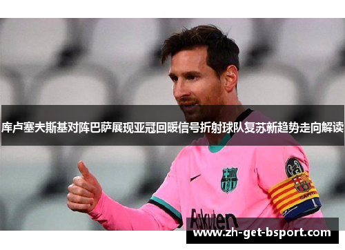 库卢塞夫斯基对阵巴萨展现亚冠回暖信号折射球队复苏新趋势走向解读