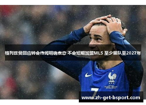 格列兹曼回应转会传闻明确表态 不会短期加盟MLS 至少留队至2027年