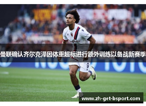 曼联确认齐尔克泽因体重超标进行额外训练以备战新赛季