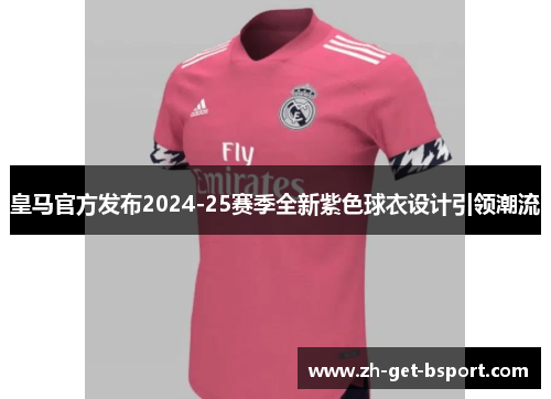 皇马官方发布2024-25赛季全新紫色球衣设计引领潮流 皇马官方发布2024-25赛季全新紫色球衣设计引领潮流