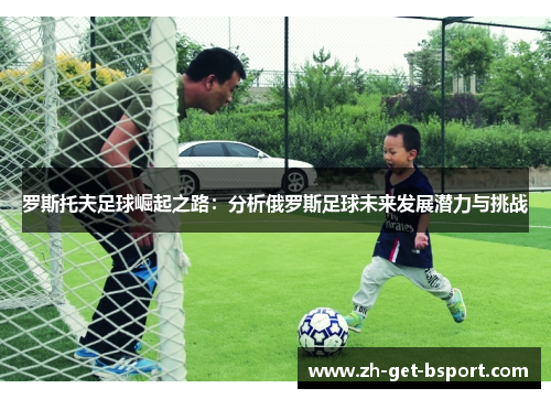 罗斯托夫足球崛起之路:分析俄罗斯足球未来发展潜力与挑战 罗斯托夫足球崛起之路:分析俄罗斯足球未来发展潜力与挑战