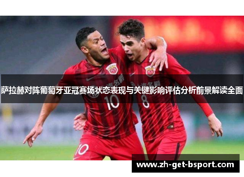 萨拉赫对阵葡萄牙亚冠赛场状态表现与关键影响评估分析前景解读全面