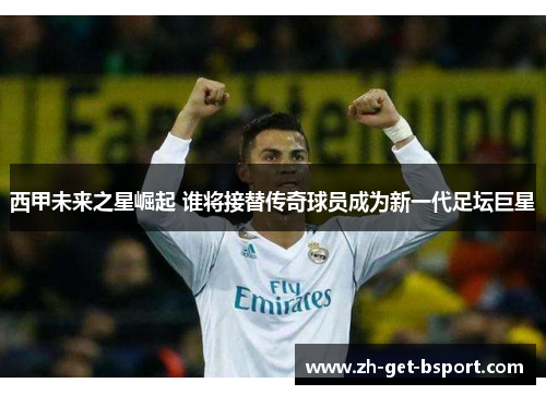 西甲未来之星崛起 谁将接替传奇球员成为新一代足坛巨星