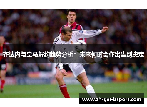齐达内与皇马解约趋势分析:未来何时会作出告别决定 齐达内与皇马解约趋势分析:未来何时会作出告别决定